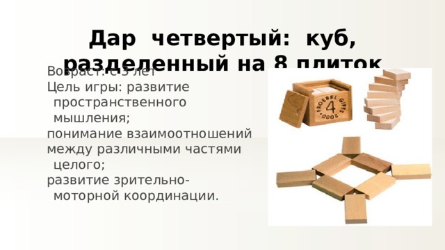 Дар четвертый:  куб, разделенный на 8 плиток Возраст: с 3 лет Цель игры: развитие пространственного мышления; понимание взаимоотношений между различными частями целого; развитие зрительно-моторной координации. 