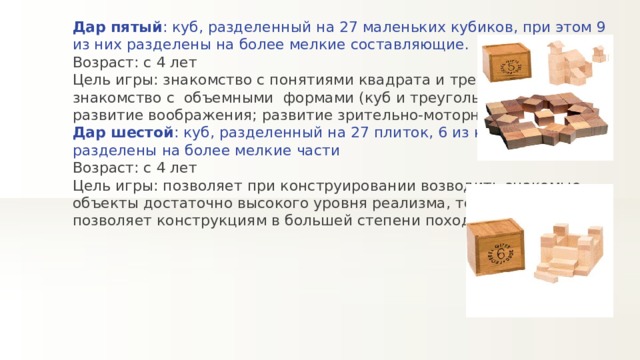 Дар пятый : куб, разделенный на 27 маленьких кубиков, при этом 9 из них разделены на более мелкие составляющие. Возраст: с 4 лет Цель игры: знакомство с понятиями квадрата и треугольника; знакомство с  объемными  формами (куб и треугольная призма); развитие воображения; развитие зрительно-моторной координации. Дар шестой : куб, разделенный на 27 плиток, 6 из которых разделены на более мелкие части Возраст: с 4 лет Цель игры: позволяет при конструировании возводить знакомые объекты достаточно высокого уровня реализма, толщина плиток позволяет конструкциям в большей степени походить на настоящие 