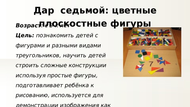 Дар седьмой: цветные плоскостные фигуры Возраст : с 3-х лет Цель: познакомить детей с фигурами и разными видами треугольников, научить детей строить сложные конструкции используя простые фигуры, подготавливает ребёнка к рисованию , используется для демонстрации изображения как заместителя реальных объектов, развивает мышление и воображение 