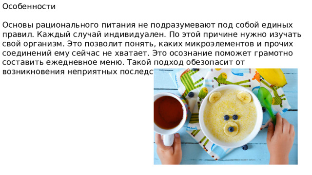 Особенности Основы рационального питания не подразумевают под собой единых правил. Каждый случай индивидуален. По этой причине нужно изучать свой организм. Это позволит понять, каких микроэлементов и прочих соединений ему сейчас не хватает. Это осознание поможет грамотно составить ежедневное меню. Такой подход обезопасит от возникновения неприятных последствий. 
