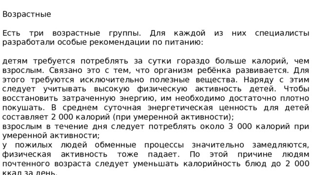 Возрастные Есть три возрастные группы. Для каждой из них специалисты разработали особые рекомендации по питанию: детям требуется потреблять за сутки гораздо больше калорий, чем взрослым. Связано это с тем, что организм ребёнка развивается. Для этого требуются исключительно полезные вещества. Наряду с этим следует учитывать высокую физическую активность детей. Чтобы восстановить затраченную энергию, им необходимо достаточно плотно покушать. В среднем суточная энергетическая ценность для детей составляет 2 000 калорий (при умеренной активности); взрослым в течение дня следует потреблять около 3 000 калорий при умеренной активности; у пожилых людей обменные процессы значительно замедляются, физическая активность тоже падает. По этой причине людям почтенного возраста следует уменьшать калорийность блюд до 2 000 ккал за день. 