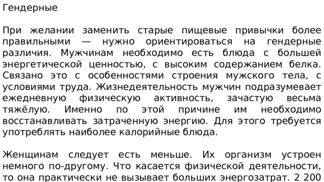 Гендерные При желании заменить старые пищевые привычки более правильными — нужно ориентироваться на гендерные различия. Мужчинам необходимо есть блюда с большей энергетической ценностью, с высоким содержанием белка. Связано это с особенностями строения мужского тела, с условиями труда. Жизнедеятельность мужчин подразумевает ежедневную физическую активность, зачастую весьма тяжёлую. Именно по этой причине им необходимо восстанавливать затраченную энергию. Для этого требуется употреблять наиболее калорийные блюда. Женщинам следует есть меньше. Их организм устроен немного по-другому. Что касается физической деятельности, то она практически не вызывает больших энергозатрат. 2 200 ккал в день с преобладанием жиров вполне достаточно. Такое количество их позволит восстановить и силы, и репродуктивную систему. 