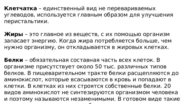 Клетчатка – единственный вид не перевариваемых углеводов, используется главным образом для улучшения перистальтики. Жиры – это главное из веществ, с их помощью организм запасает энергию. Когда жира потребляется больше, чем нужно организму, он откладывается в жировых клетках. Белки – обязательная составная часть всех клеток. В организме присутствует около 50 тыс. различных типов белков. В пищеварительном тракте белки расщепляются до аминокислот, которые всасываются в кровь и попадают в клетки. В клетках из них строятся собственные белки. 20 видов аминокислот не синтезируются организмом человека и поэтому называются незаменимыми. В готовом виде такие аминокислоты содержатся в белках молочных продуктов, яйцах, рыбе, мясе, а также в некоторых растениях – в сое, бобах и др. 