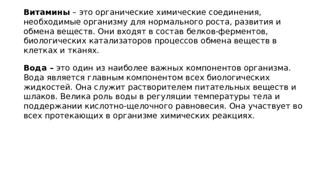 Витамины – это органические химические соединения, необходимые организму для нормального роста, развития и обмена веществ. Они входят в состав белков-ферментов, биологических катализаторов процессов обмена веществ в клетках и тканях. Вода – это один из наиболее важных компонентов организма. Вода является главным компонентом всех биологических жидкостей. Она служит растворителем питательных веществ и шлаков. Велика роль воды в регуляции температуры тела и поддержании кислотно-щелочного равновесия. Она участвует во всех протекающих в организме химических реакциях. 