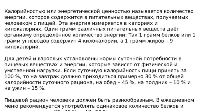 Калорийностью или энергетической ценностью называется количество энергии, которое содержится в питательных веществах, получаемых человеком с пищей. Эта энергия измеряется в калориях и килокалориях. Один грамм различных питательных веществ даёт организму определённое количество энергии: Так 1 грамм белков или 1 грамм углеводов содержит 4 килокалории, а 1 грамм жиров – 9 килокалорий. Для детей и взрослых установлены нормы суточной потребности в пищевых веществах и энергии, которые зависят от физической и умственной нагрузки. Если суточную калорийность пищи принять за 100 %, то на завтрак должно приходиться примерно 30 % от общей калорийности суточного рациона, на обед – 45 %, на полдник – 10 % и на ужин – 15 %. Пищевой рацион человека должен быть разнообразным. В ежедневном меню рекомендуется употреблять одинаковое количество белков и жиров – примерно 25– 30 %, и 40– 50 % углеводов. 