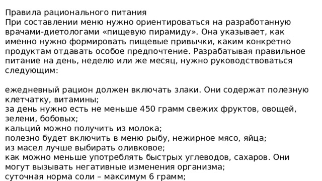 Правила рационального питания При составлении меню нужно ориентироваться на разработанную врачами-диетологами «пищевую пирамиду». Она указывает, как именно нужно формировать пищевые привычки, каким конкретно продуктам отдавать особое предпочтение. Разрабатывая правильное питание на день, неделю или же месяц, нужно руководствоваться следующим: ежедневный рацион должен включать злаки. Они содержат полезную клетчатку, витамины; за день нужно есть не меньше 450 грамм свежих фруктов, овощей, зелени, бобовых; кальций можно получить из молока; полезно будет включить в меню рыбу, нежирное мясо, яйца; из масел лучше выбирать оливковое; как можно меньше употреблять быстрых углеводов, сахаров. Они могут вызывать негативные изменения организма; суточная норма соли – максимум 6 грамм; важно, чтобы еда была натуральной. 