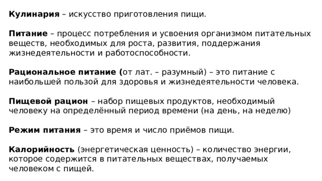 Кулинария – искусство приготовления пищи. Питание – процесс потребления и усвоения организмом питательных веществ, необходимых для роста, развития, поддержания жизнедеятельности и работоспособности. Рациональное питание ( от лат. – разумный) – это питание с наибольшей пользой для здоровья и жизнедеятельности человека. Пищевой рацион – набор пищевых продуктов, необходимый человеку на определённый период времени (на день, на неделю) Режим питания – это время и число приёмов пищи. Калорийность (энергетическая ценность) – количество энергии, которое содержится в питательных веществах, получаемых человеком с пищей. 