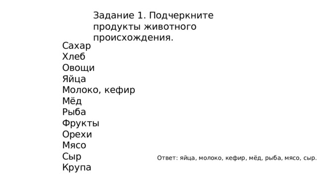 Задание 1. Подчеркните продукты животного происхождения. Сахар Хлеб Овощи Яйца Молоко, кефир Мёд Рыба Фрукты Орехи Мясо Сыр Крупа Ответ: яйца, молоко, кефир, мёд, рыба, мясо, сыр. 