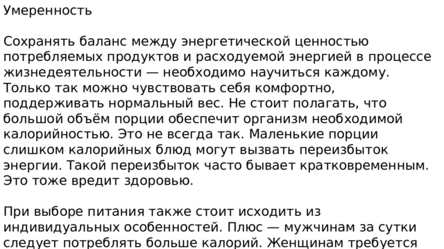 Умеренность Сохранять баланс между энергетической ценностью потребляемых продуктов и расходуемой энергией в процессе жизнедеятельности — необходимо научиться каждому. Только так можно чувствовать себя комфортно, поддерживать нормальный вес. Не стоит полагать, что большой объём порции обеспечит организм необходимой калорийностью. Это не всегда так. Маленькие порции слишком калорийных блюд могут вызвать переизбыток энергии. Такой переизбыток часто бывает кратковременным. Это тоже вредит здоровью. При выборе питания также стоит исходить из индивидуальных особенностей. Плюс — мужчинам за сутки следует потреблять больше калорий. Женщинам требуется меньше. Энергетическая ценность детских блюд тоже должна быть достаточно высокой. Ведь дети ведут активный образ жизни. 