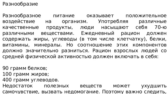Разнообразие Разнообразное питание оказывает положительное воздействие на организм. Употребляя различные качественные продукты, люди насыщают себя 70-ю различными веществами. Ежедневный рацион должен содержать жиры, углеводы (в том числе клетчатку), белки, витамины, минералы. Но соотношение этих компонентов должно значительно разниться. Рацион взрослых людей со средней физической активностью должен включать в себя: 90 грамм белков; 100 грамм жиров; 400 грамм углеводов. Недостаток полезных веществ может ухудшить самочувствие, вызвать недомогание. Поэтому важно следить, чтобы необходимые химические соединения поступали в достаточном количестве ежедневно 