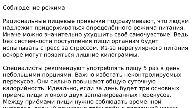 Соблюдение режима Рациональные пищевые привычки подразумевают, что людям надлежит придерживаться определённого режима питания. Иначе можно значительно ухудшить своё самочувствие. Ведь без системности поступления пищи организм будет испытывать стресс за стрессом. Из-за нерегулярного питания вскоре могут появиться лишние килограммы. Специалисты рекомендуют употреблять пищу 5 раз в день небольшими порциями. Важно избегать неконтролируемых перекусов. Они сильно повышают общую суточную калорийность. Идеально, если за день будет три основных приёма пищи и около двух запланированных перекусов. Между приёмами пищи нужно соблюдать временной интервал, равный примерно трём-трём с половиной часам. 