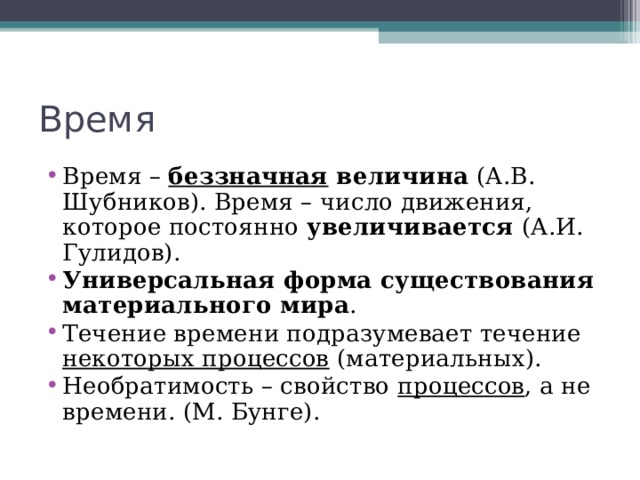 Время Время – беззначная величина (А.В. Шубников). Время – число движения, которое постоянно увеличивается (А.И. Гулидов). Универсальная форма существования материального мира . Течение времени подразумевает течение некоторых процессов (материальных). Необратимость – свойство процессов , а не времени. (М. Бунге).   