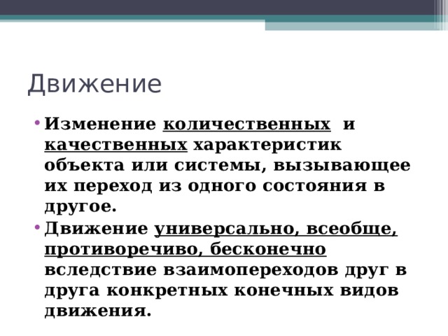 Движение Изменение количественных и качественных характеристик объекта или системы, вызывающее их переход из одного состояния в другое. Движение универсально, всеобще, противоречиво, бесконечно вследствие взаимопереходов друг в друга конкретных конечных видов движения.  
