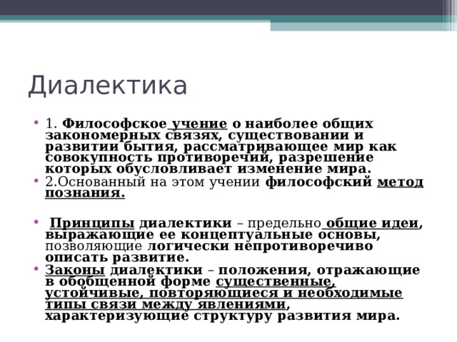 Диалектика 1. Философское учение о  наиболее общих закономерных связях, существовании и развитии бытия, рассматривающее мир как совокупность противоречий, разрешение которых обусловливает изменение мира. 2.Основанный на этом учении философский метод познания.   Принципы диалектики – предельно  общие идеи , выражающие ее концептуальные основы, позволяющие логически непротиворечиво описать развитие.  Законы диалектики – положения, отражающие в обобщенной форме существенные, устойчивые, повторяющиеся и необходимые типы связи между явлениями , характеризующие структуру развития мира.  