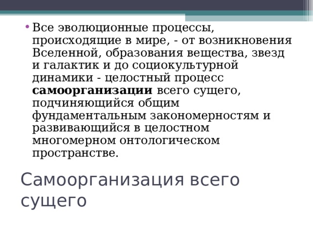 Все эволюционные процессы, происходящие в мире, - от возникновения Вселенной, образования вещества, звезд и галактик и до социокультурной динамики - целостный процесс самоорганизации всего сущего, подчиняющийся общим фундаментальным закономерностям и развивающийся в целостном многомерном онтологическом пространстве. Самоорганизация всего сущего 