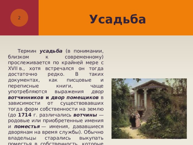 Усадьба   Термин усадьба  (в понимании, близком к современному) прослеживается по крайней мере с XVII в., хотя встречался он тогда достаточно редко. В таких документах, как писцовые и переписные книги, чаще употребляются выражения двор вотчинников и двор помещиков в зависимости от существовавших тогда форм собственности на землю (до 1714 г. различались вотчины  — родовые или приобретенные имения и поместья   — имения, дававшиеся дворянам на время службы). Обычно владельцы старались выкупать поместья в собственность, которые таким образом становились вотчинами. 5/26/21 