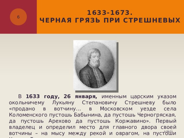 1633-1673.  ЧЕРНАЯ ГРЯЗЬ ПРИ СТРЕШНЕВЫХ   В 1633 году, 26 января, именным царским указом окольничему Лукьяну Степановичу Стрешневу было «продано в вотчину… в Московском уезде села Коломенского пустошь Бабынина, да пустошь Черногряская, да пустошь Арехово да пустошь Коржавино». Первый владелец и определил место для главного двора своей вотчины – на мысу между рекой и оврагом, на пустоши Черная Грязь. 5/26/21 