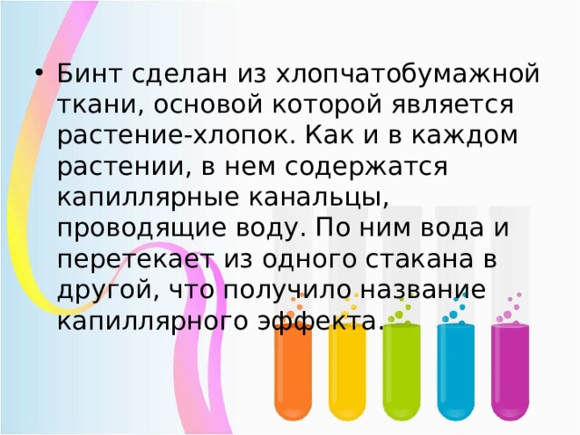 Бинт сделан из хлопчатобумажной ткани, основой которой является растение-хлопок. Как и в каждом растении, в нем содержатся капиллярные канальцы, проводящие воду. По ним вода и перетекает из одного стакана в другой, что получило название капиллярного эффекта. 