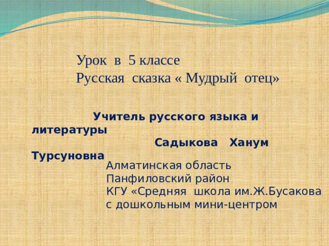 Урок в 5 классе Русская сказка « Мудрый отец»  Учитель русского языка и литературы  Садыкова Ханум Турсуновна Алматинская область Панфиловский район КГУ «Средняя школа им.Ж.Бусакова с дошкольным мини-центром 