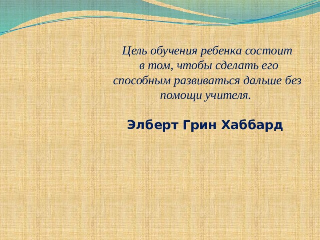 Цель обучения ребенка состоит  в том, чтобы сделать его способным развиваться дальше без помощи учителя.   Элберт Грин Хаббард   