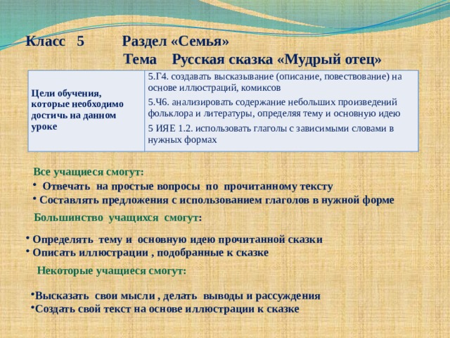 Класс 5 Раздел «Семья»  Тема Русская сказка «Мудрый отец»  Цели обучения, которые необходимо достичь на данном уроке 5.Г4. создавать высказывание (описание, повествование) на основе иллюстраций, комиксов 5.Ч6. анализировать содержание небольших произведений фольклора и литературы, определяя тему и основную идею 5 ИЯЕ 1.2. использовать глаголы с зависимыми словами в нужных формах Все учащиеся смогут:  Отвечать на простые вопросы по прочитанному тексту  Составлять предложения с использованием глаголов в нужной форме Большинство учащихся смогут :  Определять тему и основную идею прочитанной сказки  Описать иллюстрации , подобранные к сказке Некоторые учащиеся смогут: Высказать свои мысли , делать выводы и рассуждения Создать свой текст на основе иллюстрации к сказке 