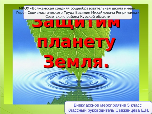 МКОУ «Волжанская средняя общеобразовательная школа имени Героя Социалистического Труда Василия Михайловича Репринцева» Советского района Курской области Защитим планету Земля.   Внеклассное мероприятие 5 класс Классный руководитель Свеженцева Е.Н.  
