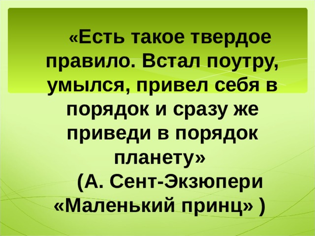 « Есть такое твердое правило. Встал поутру, умылся, привел себя в порядок и сразу же приведи в порядок планету» (А. Сент-Экзюпери «Маленький принц» )  