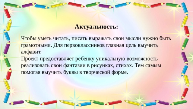 Актуальность: Чтобы уметь читать, писать выражать свои мысли нужно быть грамотными. Для первоклассников главная цель выучить алфавит. Проект предоставляет ребенку уникальную возможность реализовать свои фантазии в рисунках, стихах. Тем самым помогая выучить буквы в творческой форме. 