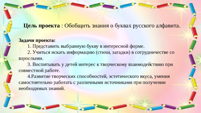 Цель проекта : Обобщить знания о буквах русского алфавита. Задачи проекта:  1. Представить выбранную букву в интересной форме.  2. Учиться искать информацию (стихи, загадки) в сотрудничестве со взрослыми.  3. Воспитывать у детей интерес к творческому взаимодействию при совместной работе.  4.Развитие творческих способностей, эстетического вкуса, умения самостоятельно работать с различными источниками при получении необходимых знаний. 