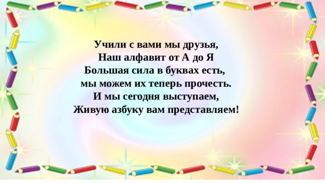Учили с вами мы друзья, Наш алфавит от А до Я  Большая сила в буквах есть,   мы можем их теперь прочесть.  И мы сегодня выступаем,  Живую азбуку вам представляем! 