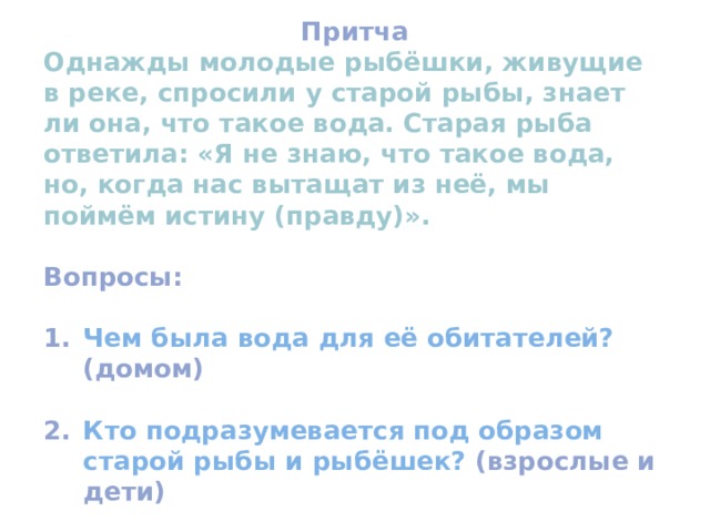 Притча Однажды молодые рыбёшки, живущие в реке, спросили у старой рыбы, знает ли она, что такое вода. Старая рыба ответила: «Я не знаю, что такое вода, но, когда нас вытащат из неё, мы поймём истину (правду)».  Вопросы:  Чем была вода для её обитателей? (домом)  Кто подразумевается под образом старой рыбы и рыбёшек? (взрослые и дети)  Как называют группу людей, состоящую из взрослых и детей?  