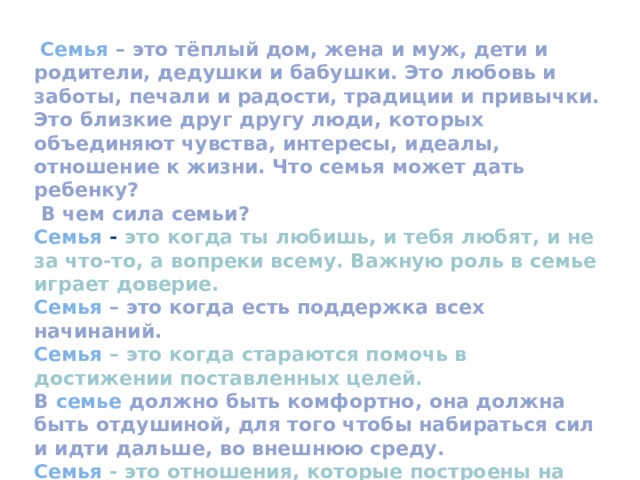 Значение праздника «Международный день семьи»  День семьи позволяет нам лишний раз задуматься о важности семьи в нашей жизни и проявить внимание к близким людям.  Ведь без них наша жизнь была бы пустой и безрадостной. Семья нужна каждому человеку.  Очень важно, чтобы семья была прочной. В семье ребенок учиться постигать секреты общения между людьми, учиться любви и заботе.  Через семью от одного поколения к другому передаются мудрость и знания. 