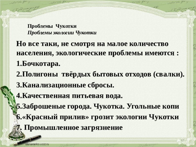 Проблемы Чукотки  Проблемы экологии Чукотки   Но все таки, не смотря на малое количество населения, экологические проблемы имеются : 1.Бочкотара.  2.Полигоны твёрдых бытовых отходов (свалки).  3.Канализационные сбросы. 4.Качественная питьевая вода.  5.Заброшеные города. Чукотка. Угольные копи 6.«Красный прилив» грозит экологии Чукотки  7. Промышленное загрязнение  
