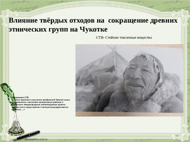 Влияние твёрдых отходов на сокращение древних этнических групп на Чукотке СТВ- Стойкие токсичные вещества    Содержание СТВ  в крови коренного населения прибрежной Чукотки выше по сравнению с жителями материковых районов и превышает международные рекомендуемые уровни, прежде всего среди мужчин и женщин репродуктивного возраста…..»  
