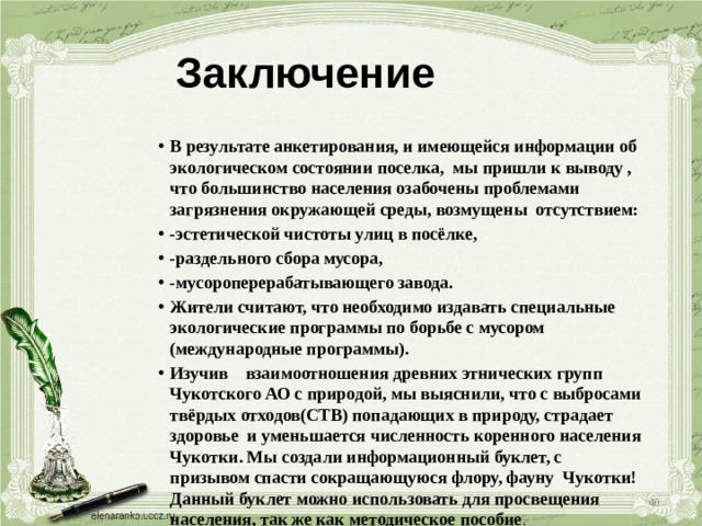 Заключение В результате анкетирования, и имеющейся информации об экологическом состоянии поселка, мы пришли к выводу , что большинство населения озабочены проблемами загрязнения окружающей среды, возмущены отсутствием: -эстетической чистоты улиц в посёлке, -раздельного сбора мусора, -мусороперерабатывающего завода. Жители считают, что необходимо издавать специальные экологические программы по борьбе с мусором (международные программы). Изучив взаимоотношения древних этнических групп Чукотского АО с природой, мы выяснили, что с выбросами твёрдых отходов(СТВ) попадающих в природу, страдает здоровье и уменьшается численность коренного населения Чукотки. Мы создали информационный буклет, с призывом спасти сокращающуюся флору, фауну Чукотки! Данный буклет можно использовать для просвещения населения, так же как методическое пособие .  