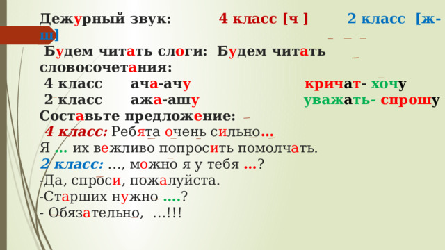  Деж у рный звук: 4 класс [ч ] 2 класс [ж-ш]  Б у дем чит а ть сл о ги: Б у дем чит а ть словосочет а ния:  4 класс ач а -ач у  крич а т - хоч у  2 класс аж а -аш у  уваж а ть- спрош у  Сост а вьте предлож е ние:   4 класс:  Реб я та о чень с и льно …   Я … их в е жливо попрос и ть помолч а ть.  2 класс:  …, м о жно я у тебя … ?  -Да, спрос и , пож а луйста.  -Ст а рших н у жно …. ?  - Обяз а тельно, …!!!   