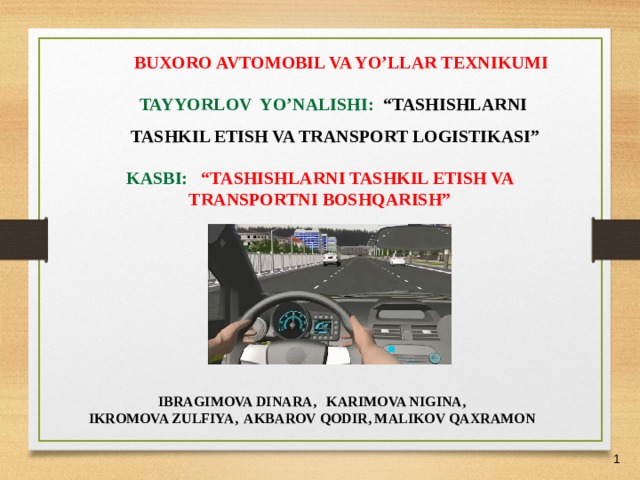 27/05/21 BUXORO AVTOMOBIL VA YO’LLAR TEXNIKUMI TAYYORLOV YO’NALISHI: “TASHISHLARNI TASHKIL ETISH VA TRANSPORT LOGISTIKASI” KASBI: “TASHISHLARNI TASHKIL ETISH VA TRANSPORTNI BOSHQARISH”  IBRAGIMOVA DINARA, KARIMOVA NIGINA, IKROMOVA ZULFIYA, AKBAROV QODIR, MALIKOV QAXRAMON    