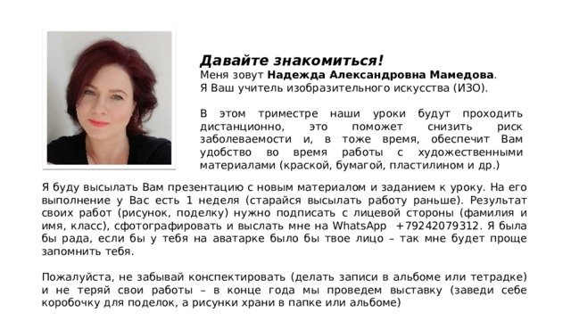 Давайте знакомиться! Меня зовут Надежда Александровна Мамедова . Я Ваш учитель изобразительного искусства (ИЗО). В этом триместре наши уроки будут проходить дистанционно, это поможет снизить риск заболеваемости и, в тоже время, обеспечит Вам удобство во время работы с художественными материалами (краской, бумагой, пластилином и др.) Я буду высылать Вам презентацию с новым материалом и заданием к уроку. На его выполнение у Вас есть 1 неделя (старайся высылать работу раньше). Результат своих работ (рисунок, поделку) нужно подписать с лицевой стороны (фамилия и имя, класс), сфотографировать и выслать мне на WhatsApp +79242079312. Я была бы рада, если бы у тебя на аватарке было бы твое лицо – так мне будет проще запомнить тебя. Пожалуйста, не забывай конспектировать (делать записи в альбоме или тетрадке) и не теряй свои работы – в конце года мы проведем выставку (заведи себе коробочку для поделок, а рисунки храни в папке или альбоме) 