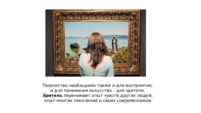 Творчество необходимо также и для восприятия, и для понимания искусства – для зрителя. Зритель перенимает опыт чувств других людей, опыт многих поколений и своих современников. 