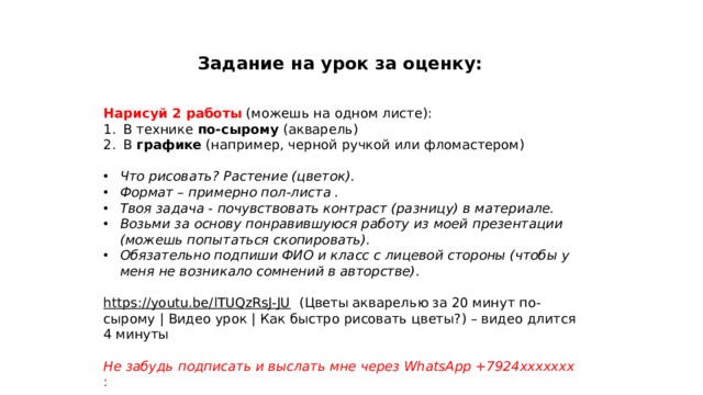 Задание на урок за оценку: Нарисуй 2 работы  (можешь на одном листе): В технике по-сырому (акварель) В графике (например, черной ручкой или фломастером) Что рисовать? Растение (цветок). Формат – примерно пол-листа . Твоя задача - почувствовать контраст (разницу) в материале. Возьми за основу понравившуюся работу из моей презентации (можешь попытаться скопировать). Обязательно подпиши ФИО и класс с лицевой стороны (чтобы у меня не возникало сомнений в авторстве).  https://youtu.be/lTUQzRsJ-JU  (Цветы акварелью за 20 минут по-сырому | Видео урок | Как быстро рисовать цветы?) – видео длится 4 минуты Не забудь подписать и выслать мне через WhatsApp +7924ххххххх : 