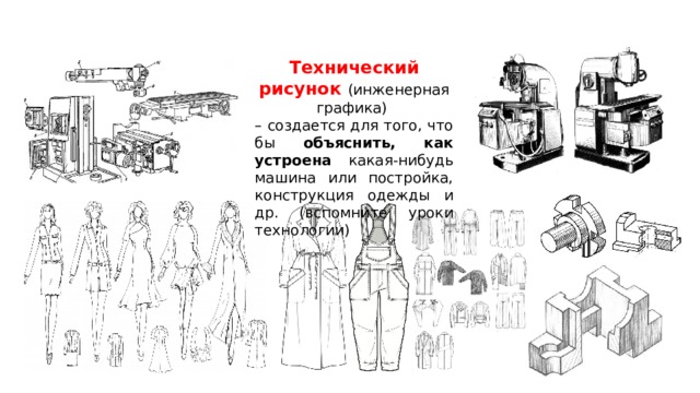 Технический рисунок (инженерная графика) – создается для того, что бы объяснить,  как устроена какая-нибудь машина или постройка, конструкция одежды и др. (вспомните уроки технологии) 