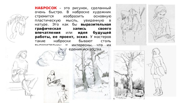 НАБРОСОК – это рисунок, сделанный очень быстро. В наброске художник стремится изобразить основную пластическую мысль, увиденную в натуре. Это как бы выразительная графическая запись  своего впечатления или идея будущей работы, ее проект, эскиз . У мастеров такие наброски бывают столь выразительны и интересны, что их хранят как произведения искусства. 