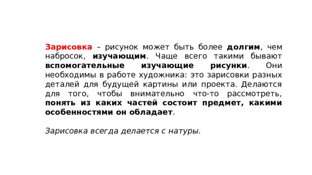 Зарисовка – рисунок может быть более долгим , чем набросок, изучающим . Чаще всего такими бывают вспомогательные изучающие рисунки . Они необходимы в работе художника: это зарисовки разных деталей для будущей картины или проекта. Делаются для того, чтобы внимательно что-то рассмотреть, понять из каких частей состоит предмет, какими особенностями он обладает . Зарисовка всегда делается с натуры. 