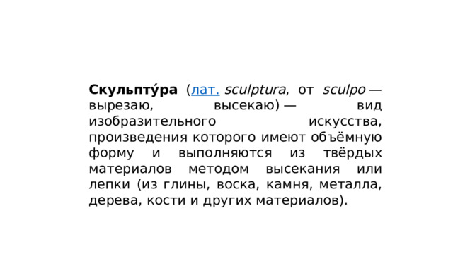 Скульпту́ра ( лат.   sculptura , от sculpo  — вырезаю, высекаю) — вид изобразительного искусства, произведения которого имеют объёмную форму и выполняются из твёрдых материалов методом высекания или лепки (из глины, воска, камня, металла, дерева, кости и других материалов). 