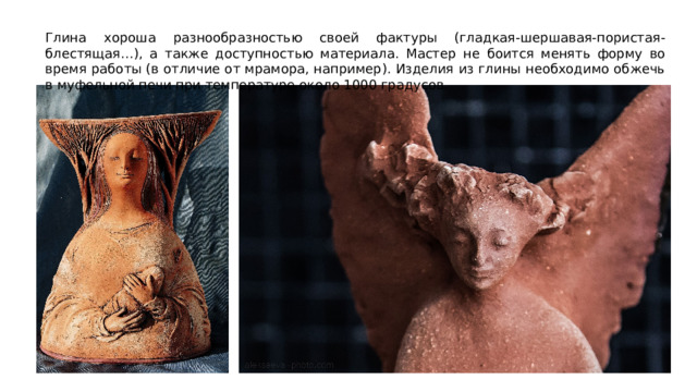 Глина хороша разнообразностью своей фактуры (гладкая-шершавая-пористая-блестящая…), а также доступностью материала. Мастер не боится менять форму во время работы (в отличие от мрамора, например). Изделия из глины необходимо обжечь в муфельной печи при температуре около 1000 градусов. 