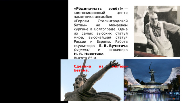 «Ро́дина-мать зовёт!»  — композиционный центр памятника-ансамбля «Героям Сталинградской битвы» на Мамаевом кургане в Волгограде. Одна из самых высоких статуй мира, высочайшая статуя России и Европы, Работа скульптора Е. В. Вучетича (справа) и инженера Н. В. Никитина . Высота 85 м. Сделана из железо-бетона.  