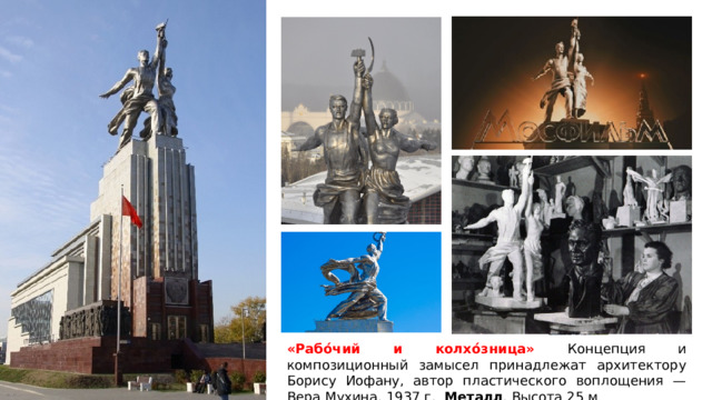 «Рабо́чий и колхо́зница» Концепция и композиционный замысел принадлежат архитектору Борису Иофану, автор пластического воплощения — Вера Мухина, 1937 г. Металл . Высота 25 м 