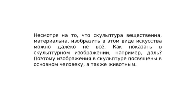 Несмотря на то, что скульптура вещественна, материальна, изобразить в этом виде искусства можно далеко не всё. Как показать в скульптурном изображении, например, даль? Поэтому изображения в скульптуре посвящены в основном человеку, а также животным. 
