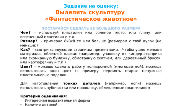 Задание на оценку: Вылепить скульптуру «Фантастическое животное»  ПОСТАРАЙСЯ СДЕЛАТЬ ЕЕ БОЛЬШОГО РАЗМЕРА Чем? – используй пластилин или соленое тесто, или глину, или вспененный пластилин и т.д. Размер? - примерно 8х8х8 см или больше (размером с твой кулак (не меньше)) Как? – смотри следующие страницы презентации. Чтобы ушло меньше материала, облепляй каркас (например, упаковку от киндер-сюрприза или скомканную бумажку, обмотанную скотчем, или деревянный брусок, или картофелину и т.п.) Цвет? – можешь сделать работу полихромной (многоцветной), можешь использовать один цвет (к примеру, перемять старые ненужные пластилиновые поделки. Для изготовления тонких деталей (например, ноги) можешь использовать зубочистки или проволоку, облепленные пластилином Критерии оценивания: Интересная выразительная форма Наличие деталей Это должна быть законченная творческая работа Не забудь сделать маленькую этикетку с фамилией и классом, сфотографировать и выслать мне на WhatsApp +7924ххххххх 