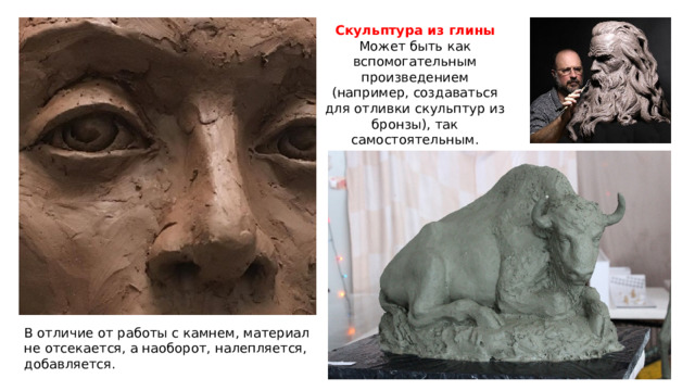 Скульптура из глины Может быть как вспомогательным произведением (например, создаваться для отливки скульптур из бронзы), так самостоятельным. В отличие от работы с камнем, материал не отсекается, а наоборот, налепляется, добавляется. 